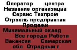 Оператор Call-центра › Название организации ­ Сервис Техпром › Отрасль предприятия ­ Продажи › Минимальный оклад ­ 28 000 - Все города Работа » Вакансии   . Самарская обл.,Отрадный г.